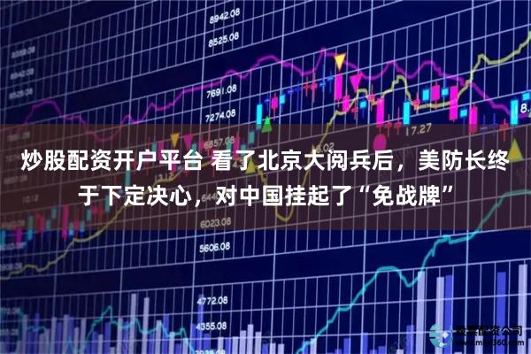 炒股配资开户平台 看了北京大阅兵后，美防长终于下定决心，对中国挂起了“免战牌”